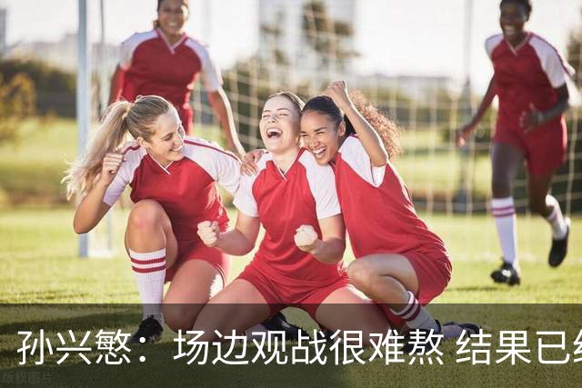 孙兴慜：场边观战很难熬 结果已经不由我们掌控